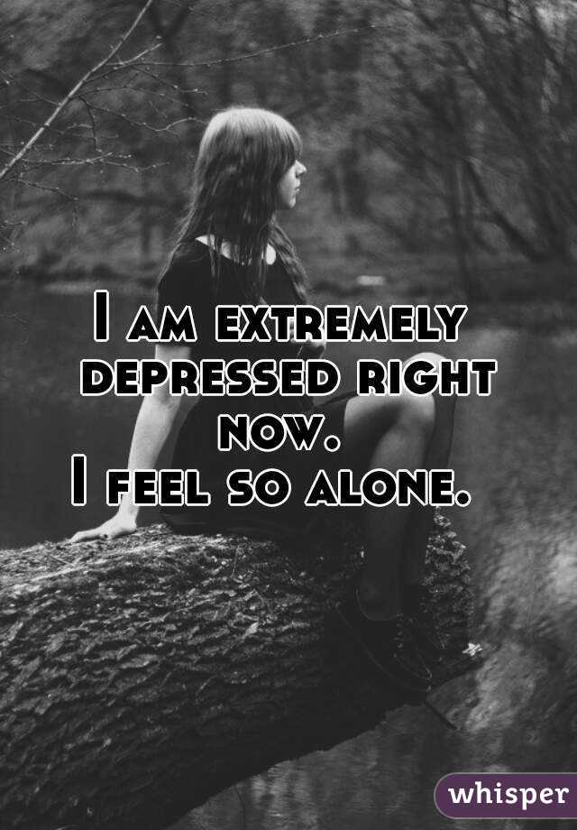 I am extremely depressed right now. I feel so alone.