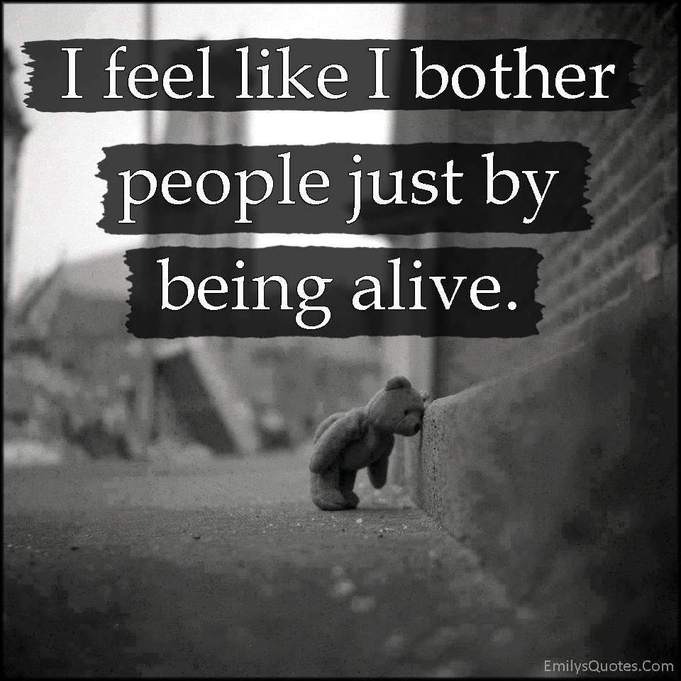 I feel like I bother people just by being alive
