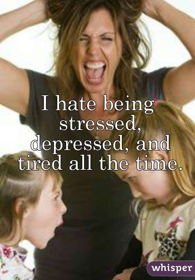 I hate being stressed, depressed, and tired all the time.
