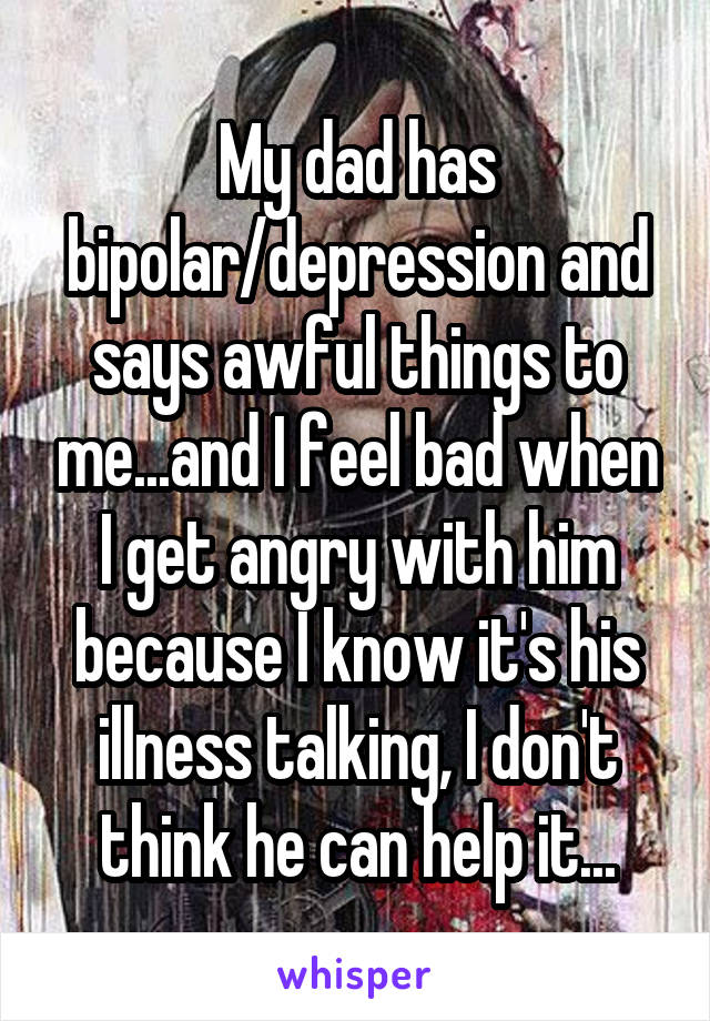 My dad has bipolar/depression and says awful things to me...and I feel ...